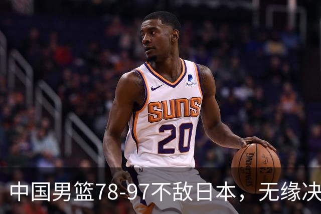 中国男篮78-97不敌日本，无缘决赛，球员表现评价惨淡